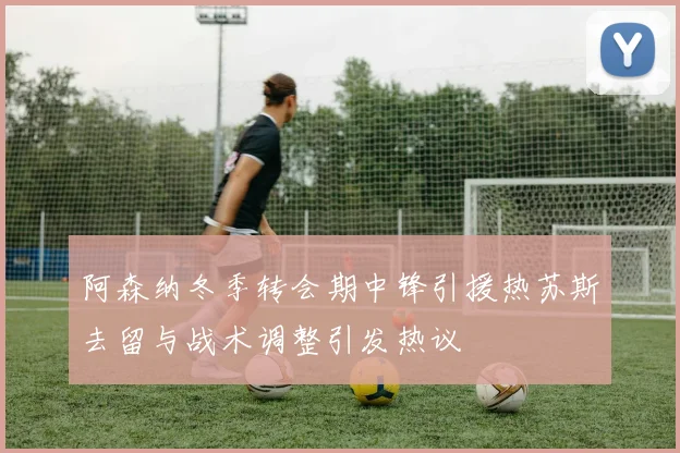 阿森纳冬季转会期中锋引援热苏斯去留与战术调整引发热议