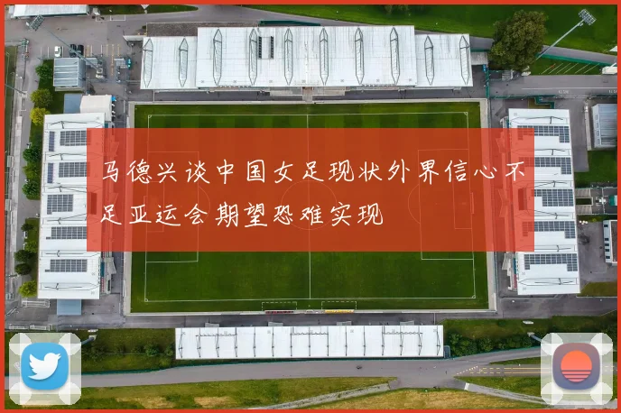 马德兴谈中国女足现状外界信心不足亚运会期望恐难实现