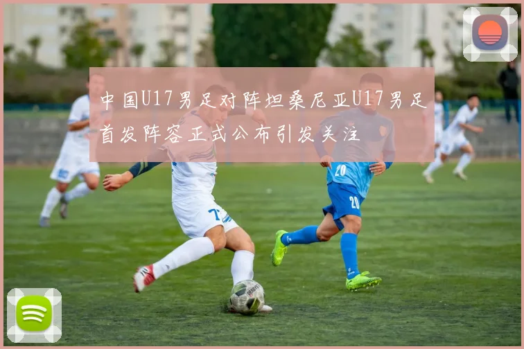 中国U17男足对阵坦桑尼亚U17男足首发阵容正式公布引发关注
