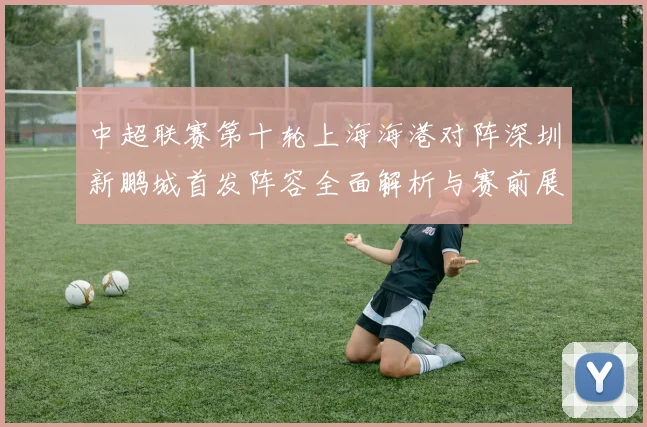 中超联赛第十轮上海海港对阵深圳新鹏城首发阵容全面解析与赛前展望