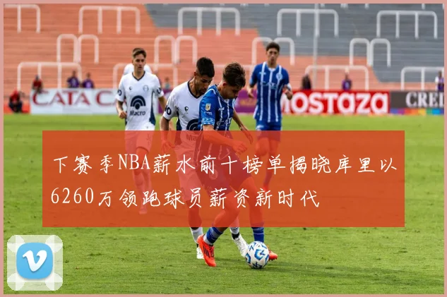 下赛季NBA薪水前十榜单揭晓库里以6260万领跑球员薪资新时代