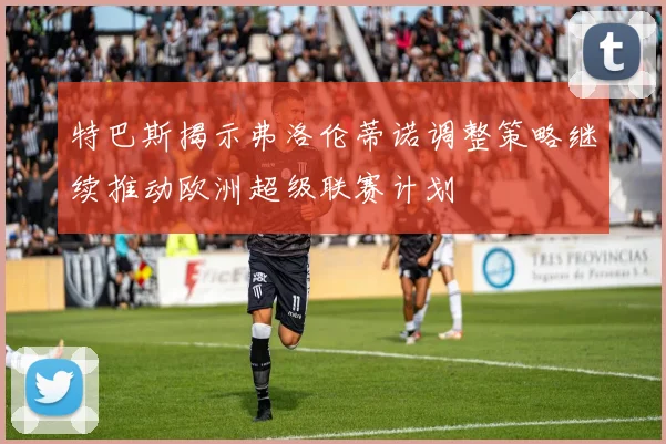 特巴斯揭示弗洛伦蒂诺调整策略继续推动欧洲超级联赛计划