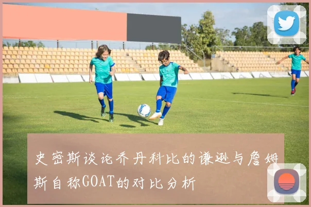 史密斯谈论乔丹科比的谦逊与詹姆斯自称GOAT的对比分析