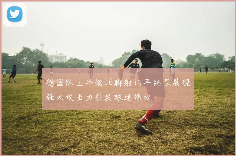 德国队上半场16脚射门平纪录展现强大攻击力引发球迷热议