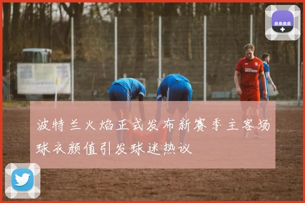 波特兰火焰正式发布新赛季主客场球衣颜值引发球迷热议