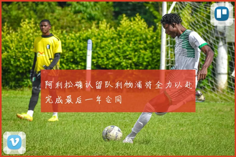 阿利松确认留队利物浦将全力以赴完成最后一年合同