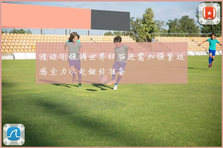 渡边刚强调世界杯临近需加强紧迫感全力以赴做好准备