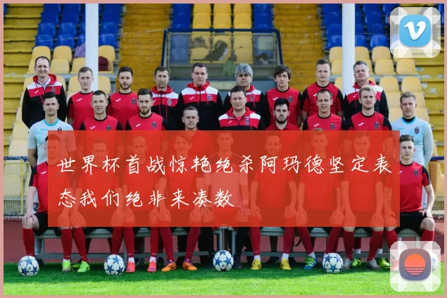 世界杯首战惊艳绝杀阿玛德坚定表态我们绝非来凑数