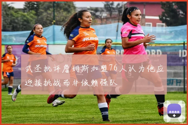 武圣批评詹姆斯加盟76人认为他应迎接挑战而非依赖强队